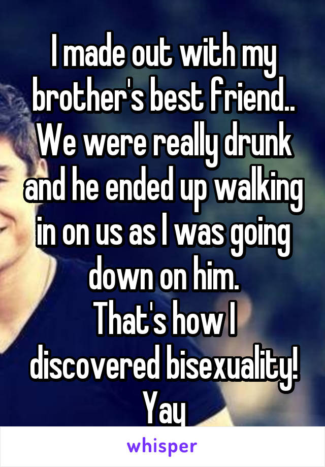 I made out with my brother's best friend.. We were really drunk and he ended up walking in on us as I was going down on him.
That's how I discovered bisexuality! Yay