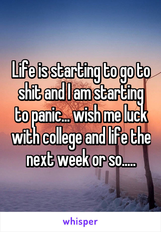 Life is starting to go to shit and I am starting to panic... wish me luck with college and life the next week or so.....