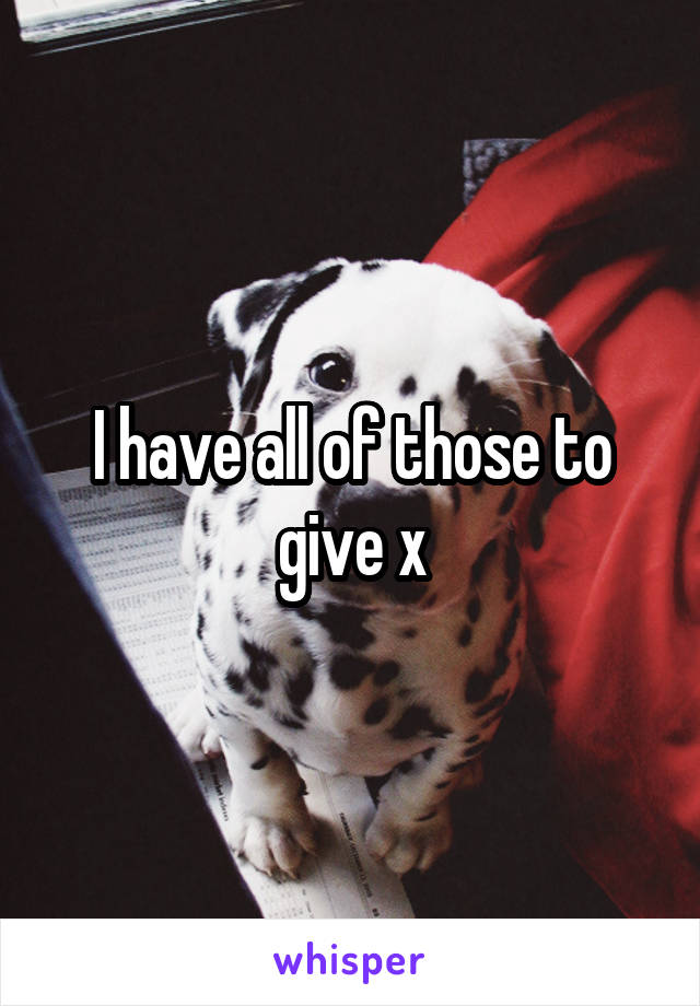 I have all of those to give x