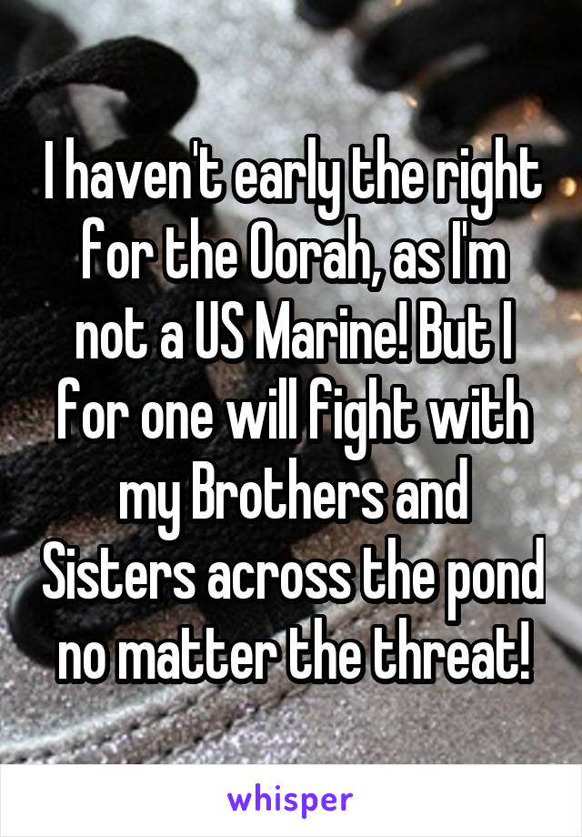 I haven't early the right for the Oorah, as I'm not a US Marine! But I for one will fight with my Brothers and Sisters across the pond no matter the threat!
