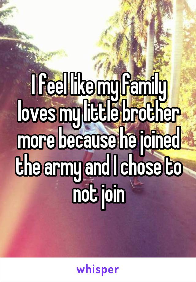 I feel like my family loves my little brother more because he joined the army and I chose to not join