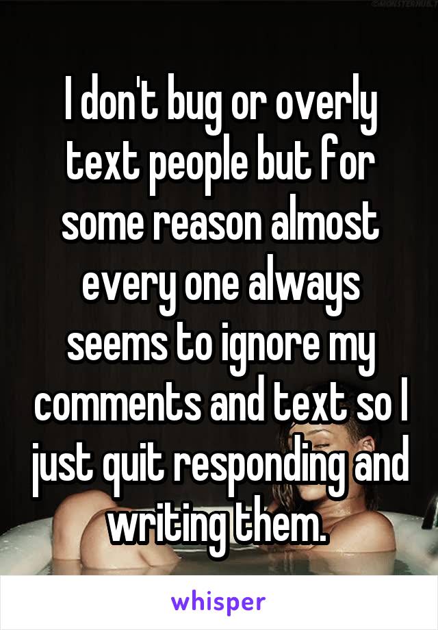 I don't bug or overly text people but for some reason almost every one always seems to ignore my comments and text so I just quit responding and writing them. 