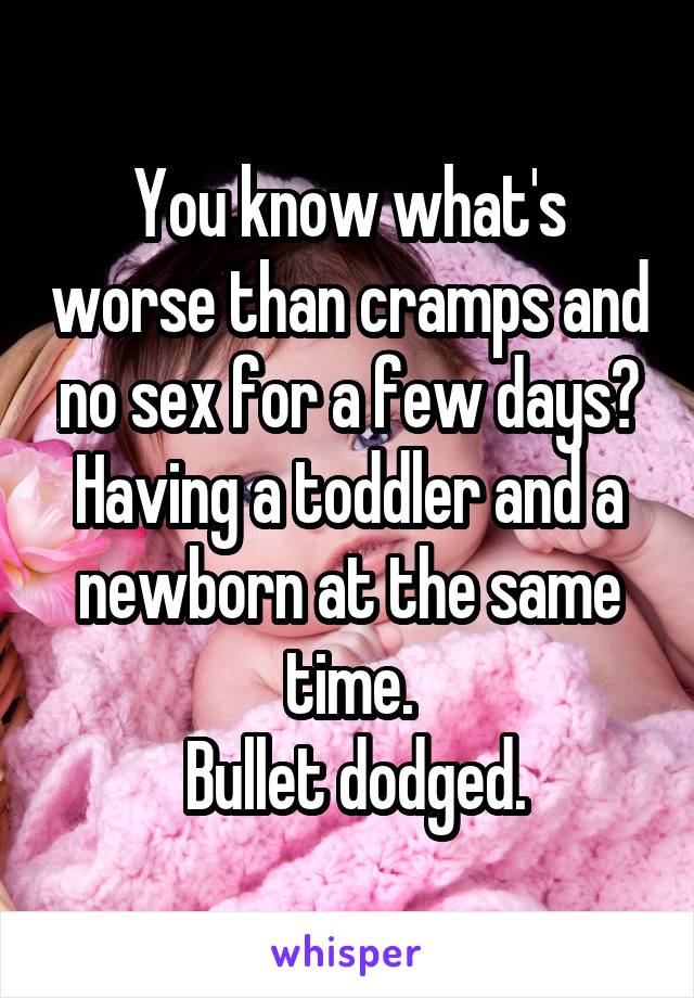 You know what's worse than cramps and no sex for a few days? Having a toddler and a newborn at the same time.
 Bullet dodged.