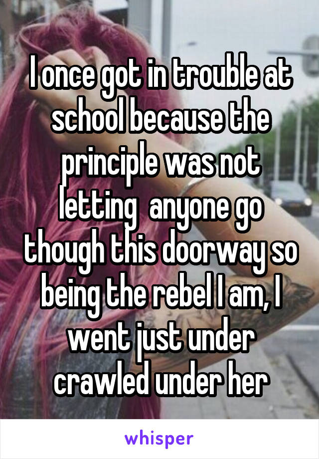 I once got in trouble at school because the principle was not letting  anyone go though this doorway so being the rebel I am, I went just under crawled under her