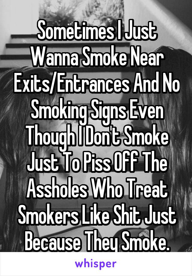 Sometimes I Just Wanna Smoke Near Exits/Entrances And No Smoking Signs Even Though I Don't Smoke Just To Piss Off The Assholes Who Treat Smokers Like Shit Just Because They Smoke.