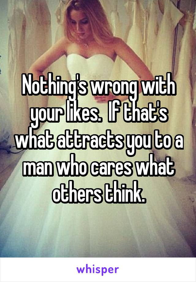 Nothing's wrong with your likes.  If that's what attracts you to a man who cares what others think.