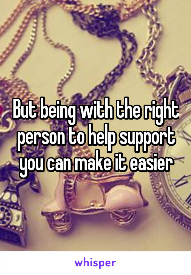 But being with the right person to help support you can make it easier