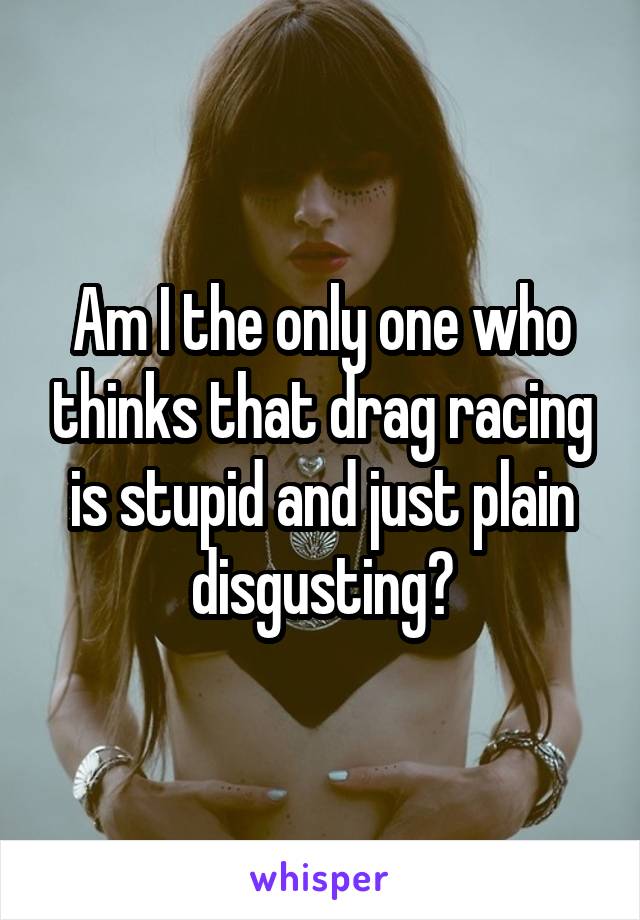 Am I the only one who thinks that drag racing is stupid and just plain disgusting?