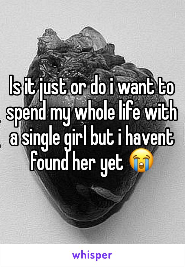 Is it just or do i want to spend my whole life with a single girl but i havent found her yet 😭
