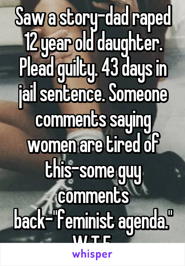 Saw a story-dad raped 12 year old daughter. Plead guilty. 43 days in jail sentence. Someone comments saying women are tired of this-some guy comments back-"feminist agenda." W.T.F.