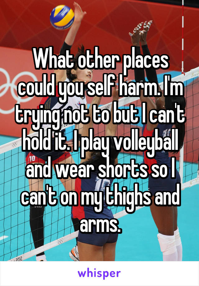 What other places could you self harm. I'm trying not to but I can't hold it. I play volleyball and wear shorts so I can't on my thighs and arms.
