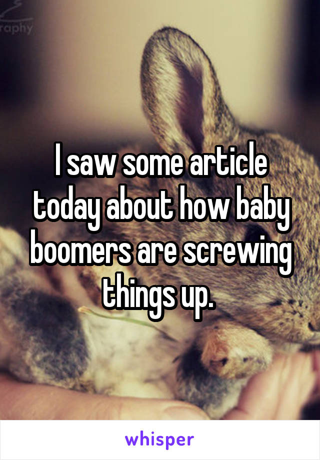 I saw some article today about how baby boomers are screwing things up. 