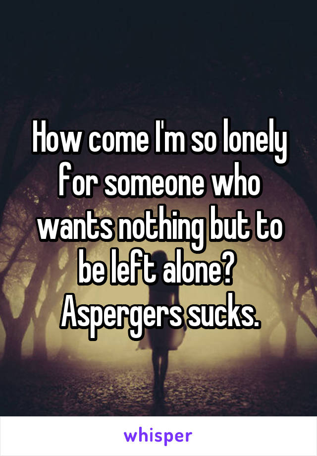 How come I'm so lonely for someone who wants nothing but to be left alone? 
Aspergers sucks.