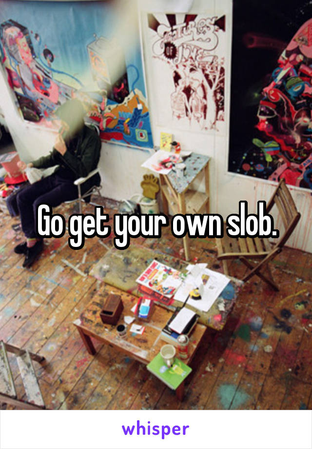 Go get your own slob.