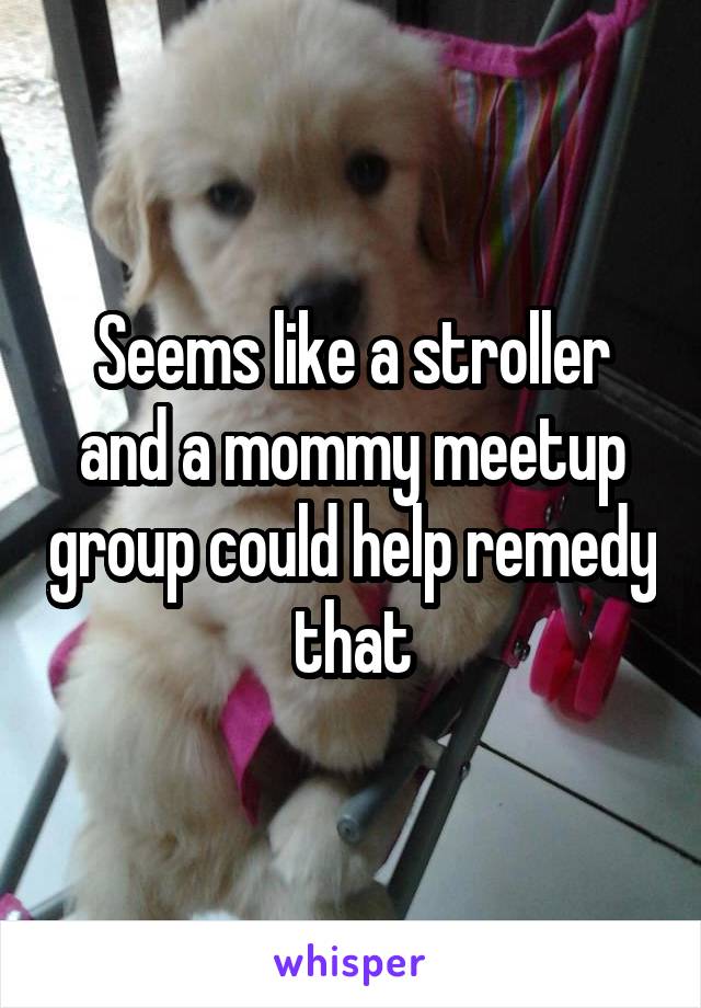 Seems like a stroller and a mommy meetup group could help remedy that