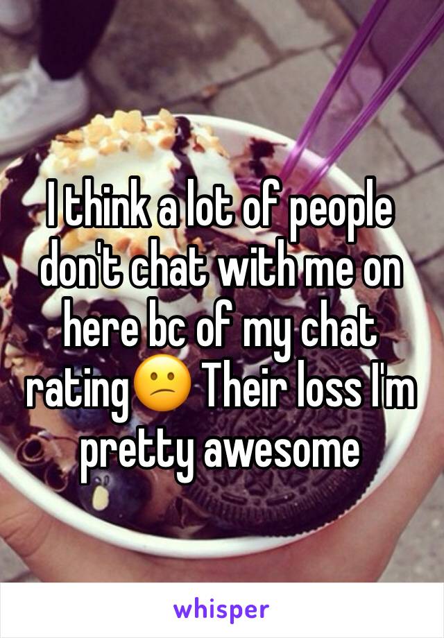 I think a lot of people don't chat with me on here bc of my chat rating😕 Their loss I'm pretty awesome 