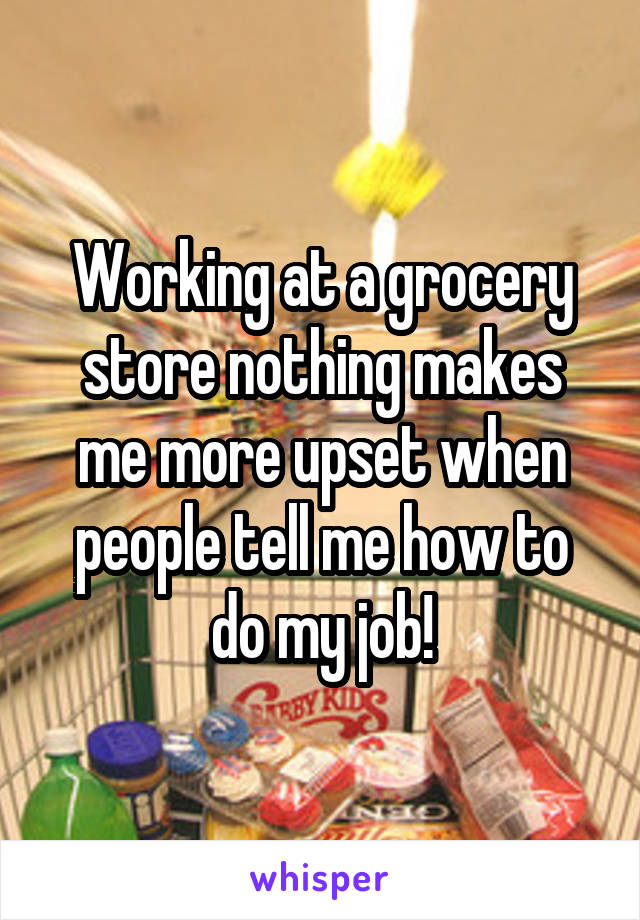 Working at a grocery store nothing makes me more upset when people tell me how to do my job!
