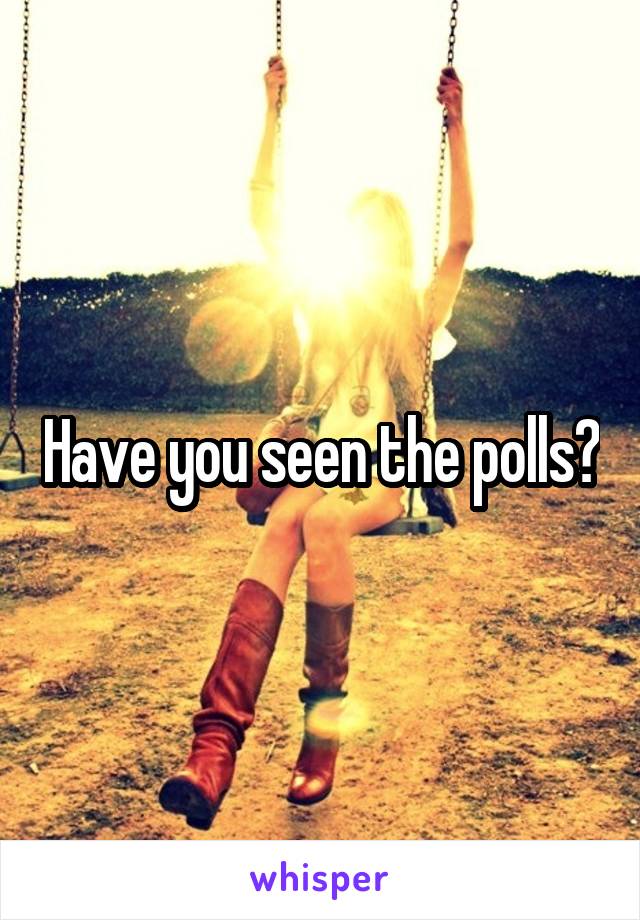 Have you seen the polls?