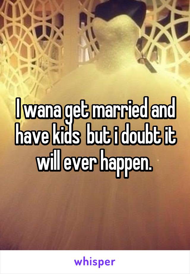 I wana get married and have kids  but i doubt it will ever happen. 