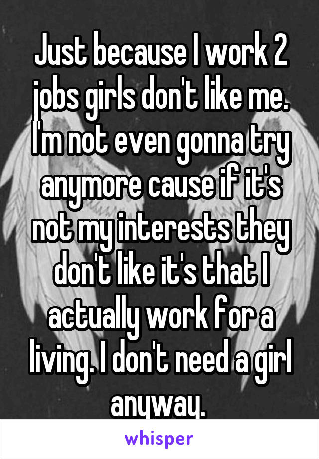 Just because I work 2 jobs girls don't like me. I'm not even gonna try anymore cause if it's not my interests they don't like it's that I actually work for a living. I don't need a girl anyway. 