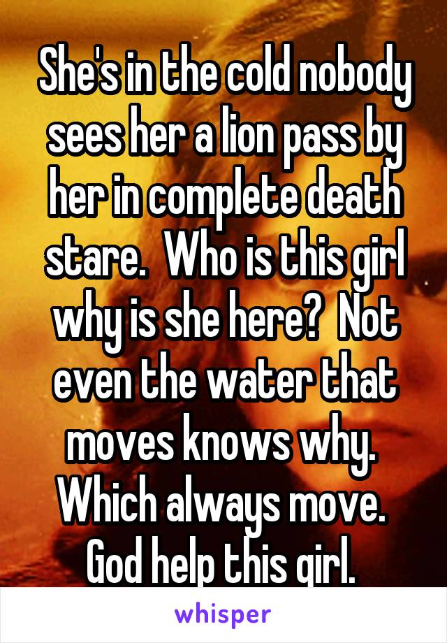 She's in the cold nobody sees her a lion pass by her in complete death stare.  Who is this girl why is she here?  Not even the water that moves knows why.  Which always move.  God help this girl. 