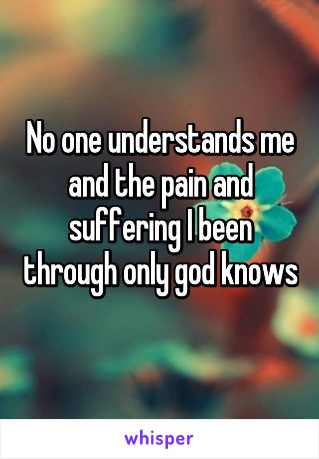 No one understands me and the pain and suffering I been through only god knows 