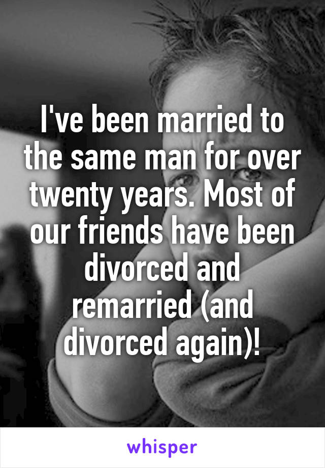 I've been married to the same man for over twenty years. Most of our friends have been divorced and remarried (and divorced again)!