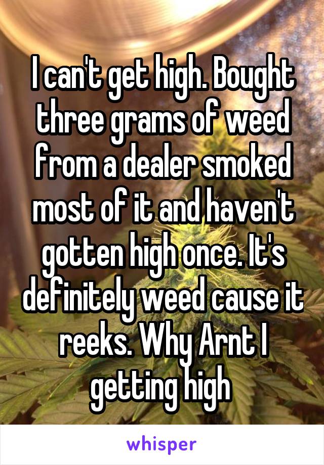 I can't get high. Bought three grams of weed from a dealer smoked most of it and haven't gotten high once. It's definitely weed cause it reeks. Why Arnt I getting high 