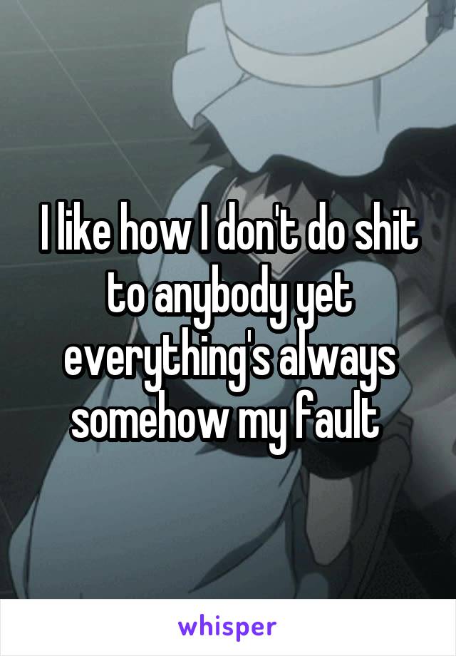 I like how I don't do shit to anybody yet everything's always somehow my fault 