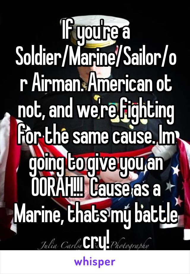 If you're a Soldier/Marine/Sailor/or Airman. American ot not, and we're fighting for the same cause. Im going to give you an OORAH!!!  Cause as a Marine, thats my battle cry!