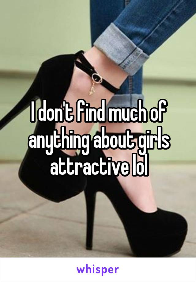 I don't find much of anything about girls attractive lol