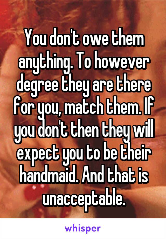 You don't owe them anything. To however degree they are there for you, match them. If you don't then they will expect you to be their handmaid. And that is unacceptable.