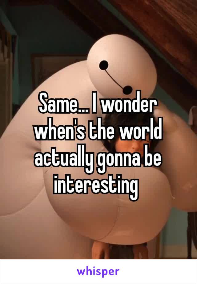 Same… I wonder when's the world actually gonna be interesting 