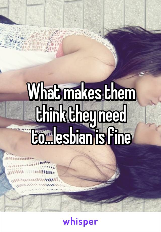 What makes them think they need to...lesbian is fine