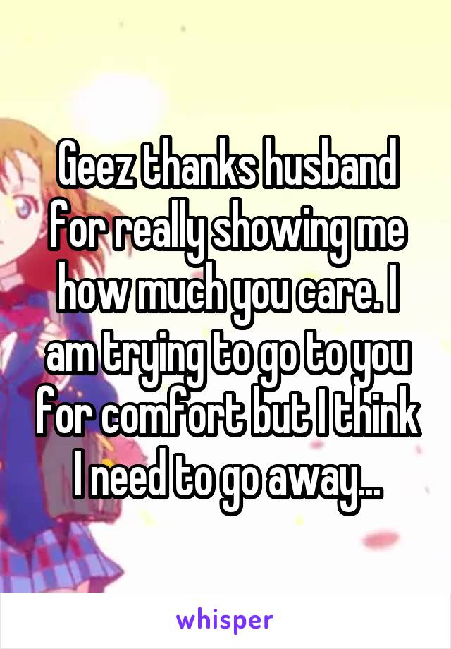 Geez thanks husband for really showing me how much you care. I am trying to go to you for comfort but I think I need to go away...