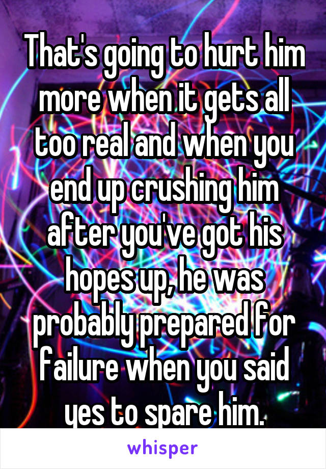 That's going to hurt him more when it gets all too real and when you end up crushing him after you've got his hopes up, he was probably prepared for failure when you said yes to spare him.