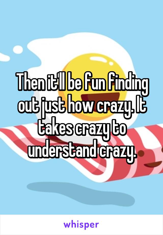 Then it'll be fun finding out just how crazy. It takes crazy to understand crazy.
