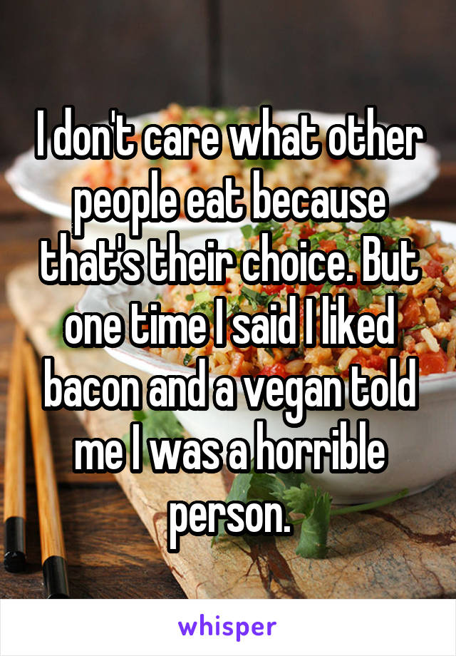 I don't care what other people eat because that's their choice. But one time I said I liked bacon and a vegan told me I was a horrible person.