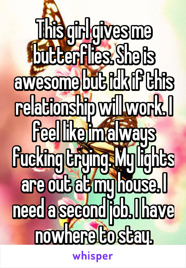 This girl gives me butterflies. She is awesome but idk if this relationship will work. I feel like im always fucking trying. My lights are out at my house. I need a second job. I have nowhere to stay.