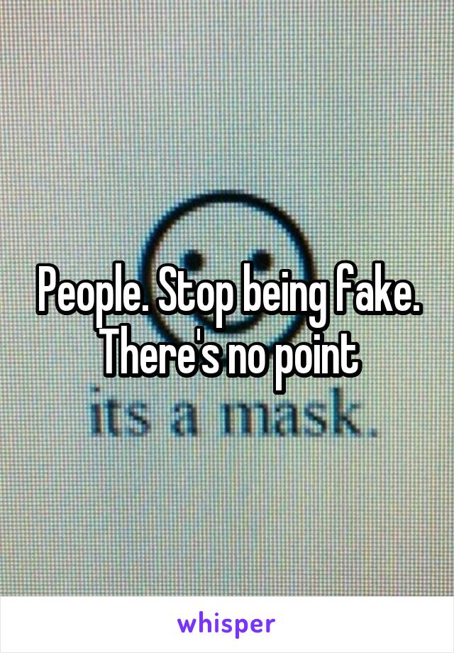 People. Stop being fake. There's no point