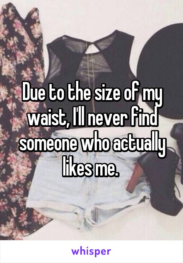 Due to the size of my waist, I'll never find someone who actually likes me. 
