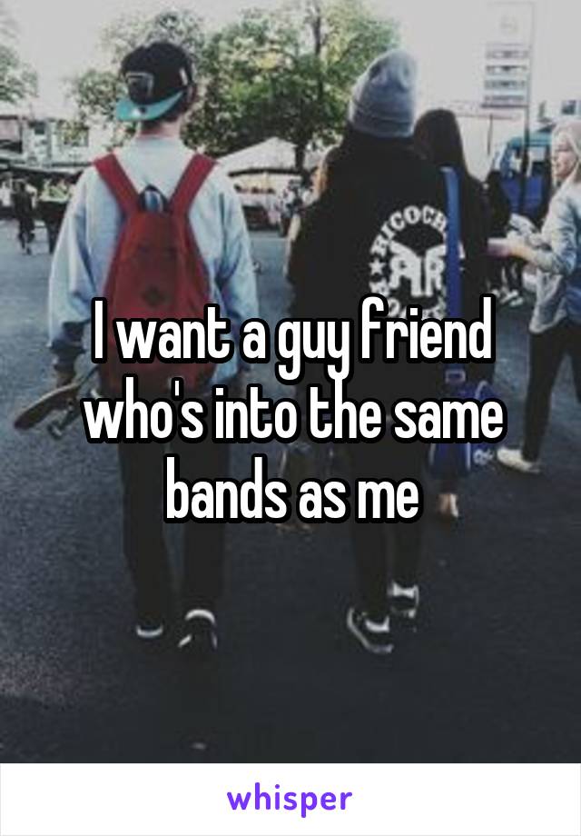 I want a guy friend who's into the same bands as me