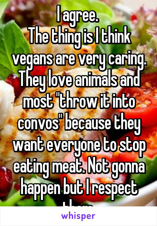 I agree. 
The thing is I think vegans are very caring. They love animals and most "throw it into convos" because they want everyone to stop eating meat. Not gonna happen but I respect them 