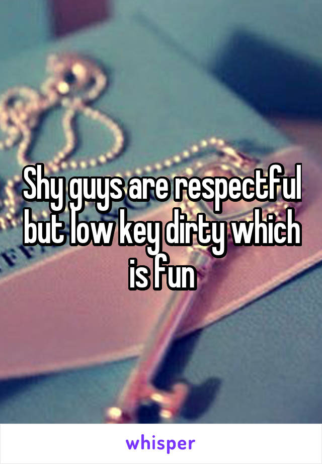 Shy guys are respectful but low key dirty which is fun