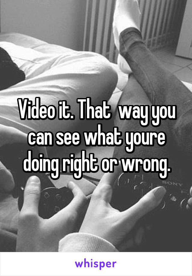 Video it. That  way you can see what youre doing right or wrong.