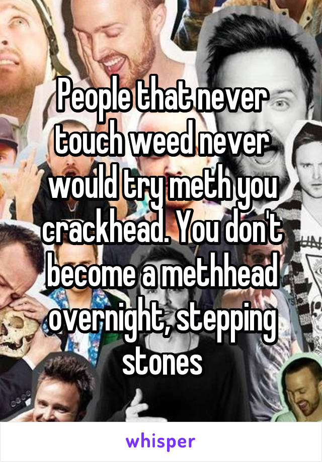 People that never touch weed never would try meth you crackhead. You don't become a methhead overnight, stepping stones