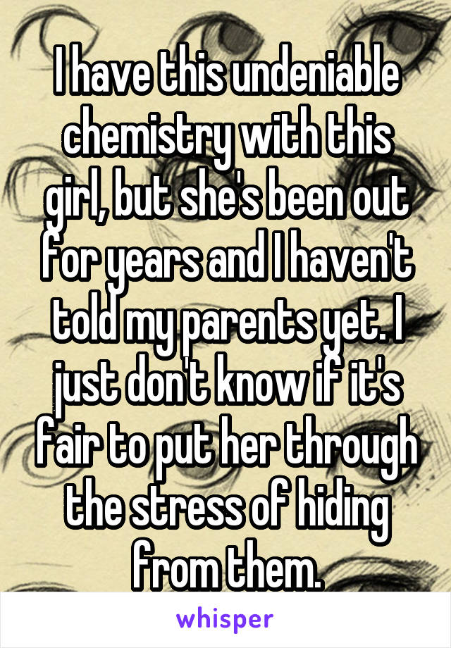 I have this undeniable chemistry with this girl, but she's been out for years and I haven't told my parents yet. I just don't know if it's fair to put her through the stress of hiding from them.