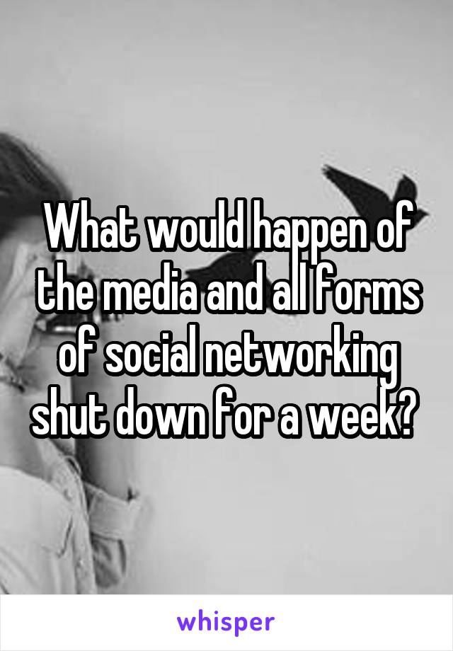 What would happen of the media and all forms of social networking shut down for a week? 