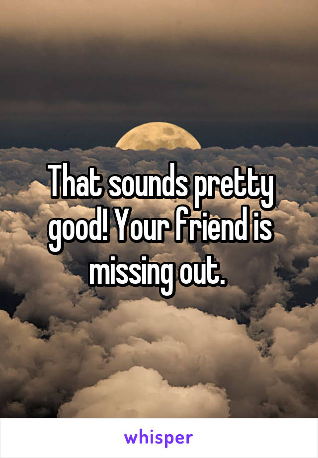 That sounds pretty good! Your friend is missing out. 
