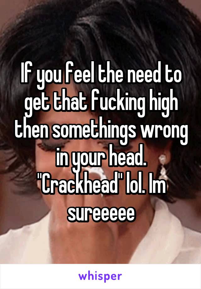 If you feel the need to get that fucking high then somethings wrong in your head. "Crackhead" lol. Im sureeeee